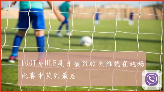 100T与HLE展开激烈对决谁能在这场比赛中笑到最后