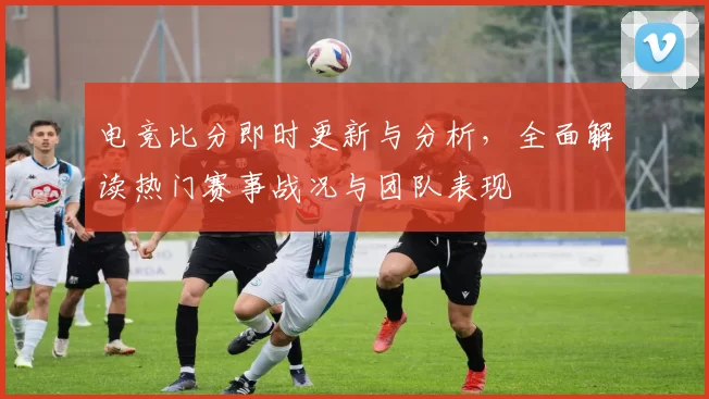 电竞比分即时更新与分析，全面解读热门赛事战况与团队表现