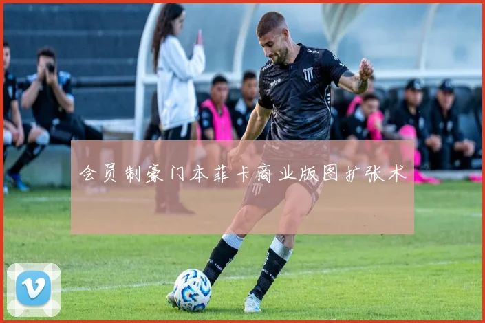 会员制豪门本菲卡商业版图扩张术