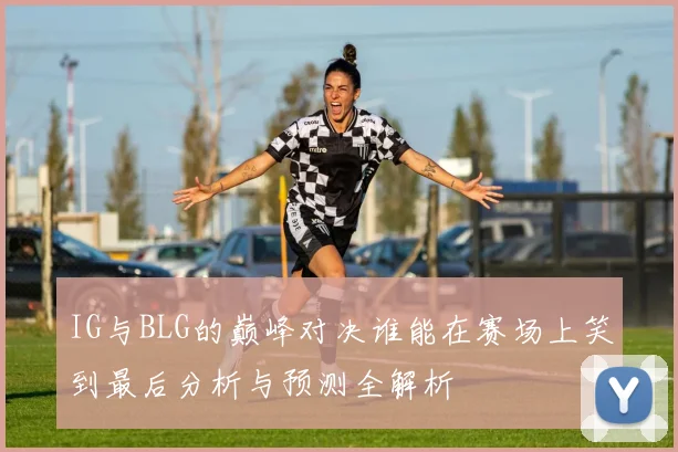 IG与BLG的巅峰对决谁能在赛场上笑到最后分析与预测全解析