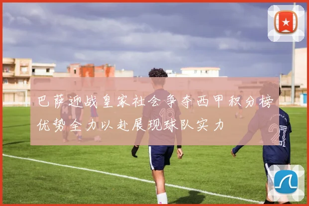 巴萨迎战皇家社会争夺西甲积分榜优势全力以赴展现球队实力