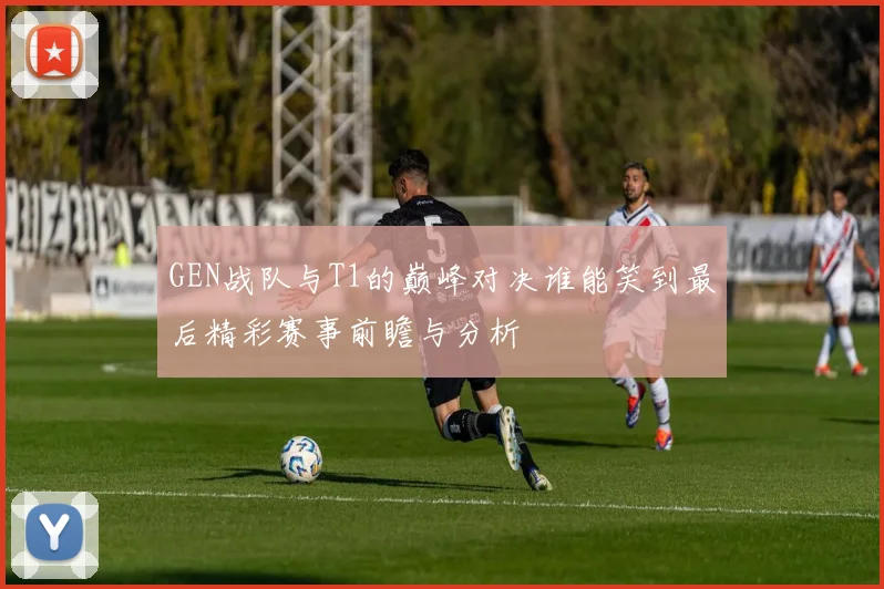 GEN战队与T1的巅峰对决谁能笑到最后精彩赛事前瞻与分析