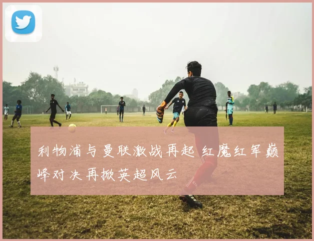 利物浦与曼联激战再起 红魔红军巅峰对决再掀英超风云