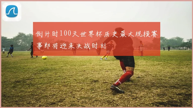 倒计时100天世界杯历史最大规模赛事即将迎来决战时刻