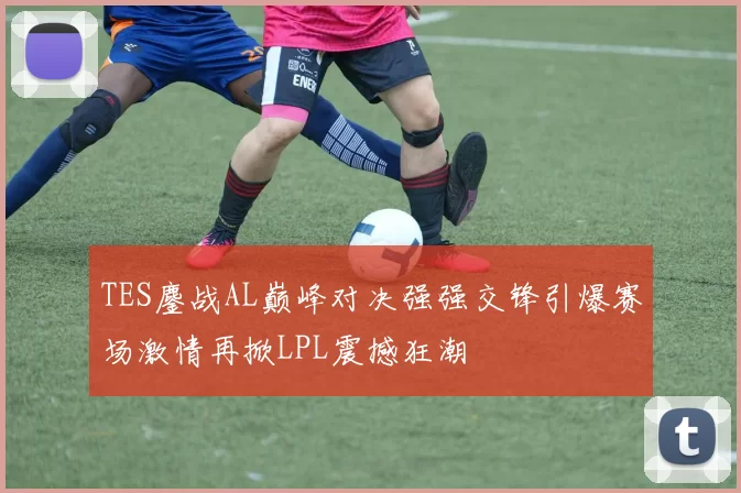 TES鏖战AL巅峰对决强强交锋引爆赛场激情再掀LPL震撼狂潮