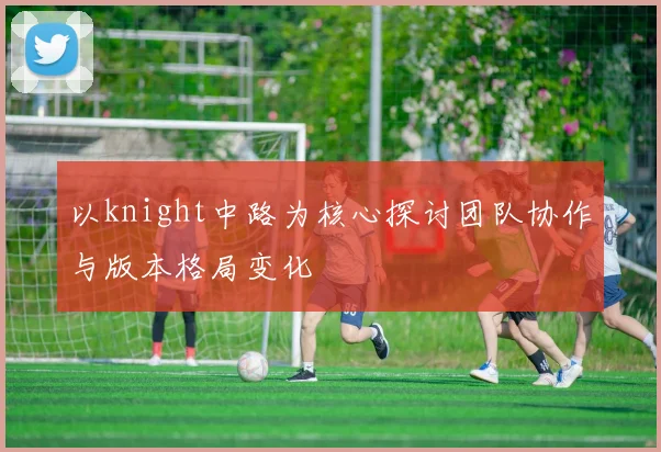 以knight中路为核心探讨团队协作与版本格局变化