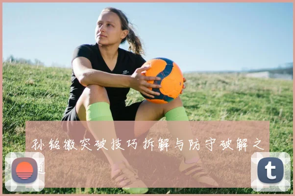 孙铭徽突破技巧拆解与防守破解之道