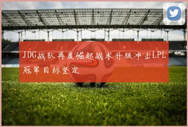 JDG战队再度崛起战术升级冲击LPL冠军目标坚定